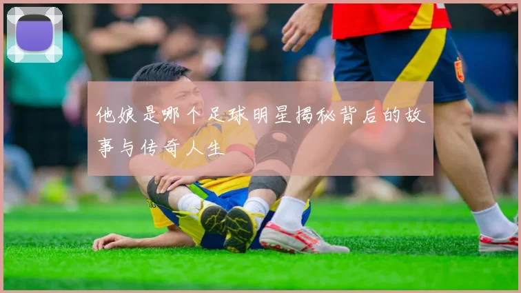 他娘是哪个足球明星揭秘背后的故事与传奇人生