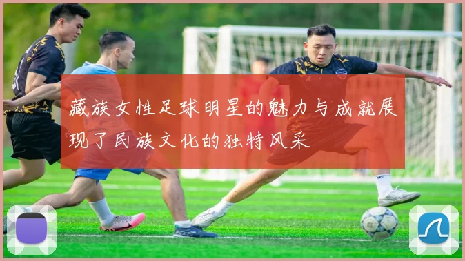 藏族女性足球明星的魅力与成就展现了民族文化的独特风采