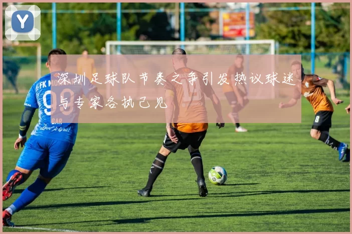 深圳足球队节奏之争引发热议球迷与专家各执己见