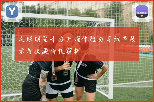 足球明星手办开箱体验分享细节展示与收藏价值解析