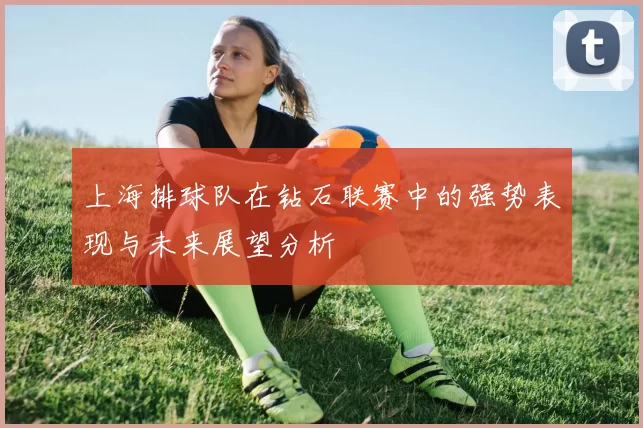 上海排球队在钻石联赛中的强势表现与未来展望分析