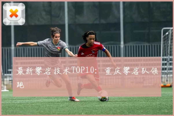 最新攀岩技术TOP10：重庆攀岩队领跑