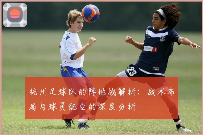 杭州足球队的阵地战解析：战术布局与球员配合的深度分析