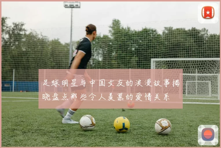 足球明星与中国女友的浪漫故事揭晓盘点那些令人羡慕的爱情关系